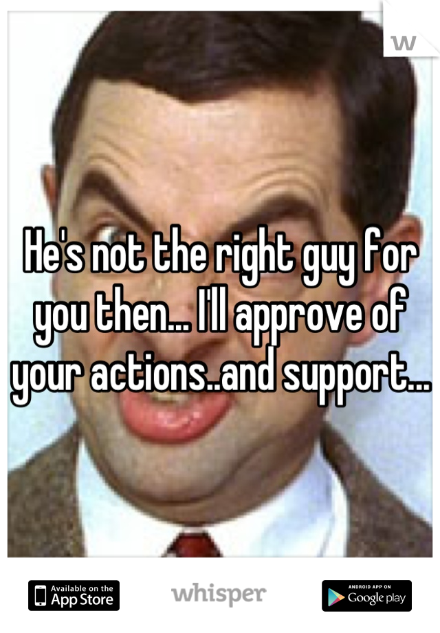 He's not the right guy for you then... I'll approve of your actions..and support...