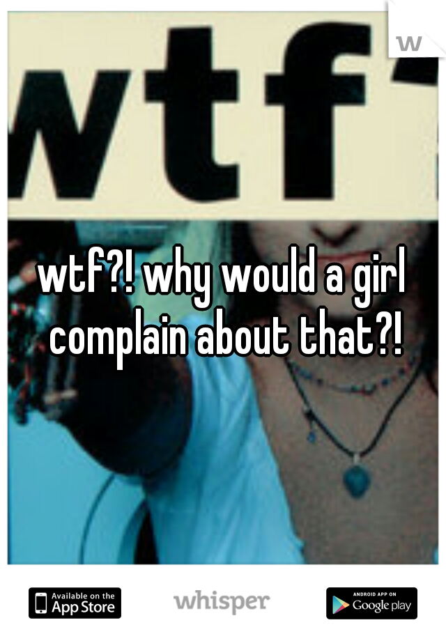 wtf?! why would a girl complain about that?!