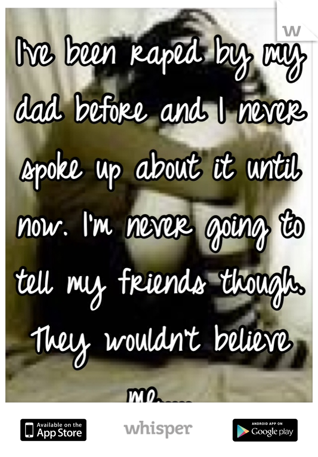 I've been raped by my dad before and I never spoke up about it until now. I'm never going to tell my friends though. They wouldn't believe me.....