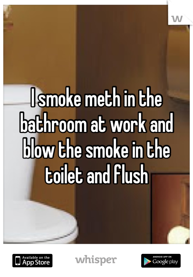 I smoke meth in the bathroom at work and blow the smoke in the toilet and flush