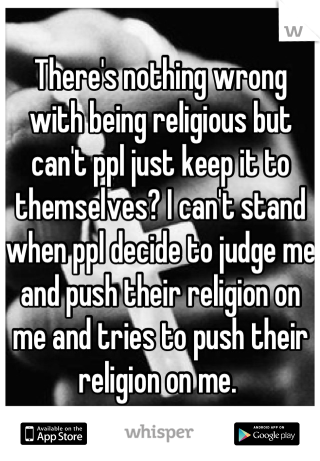 There's nothing wrong with being religious but can't ppl just keep it to themselves? I can't stand when ppl decide to judge me and push their religion on me and tries to push their religion on me. 