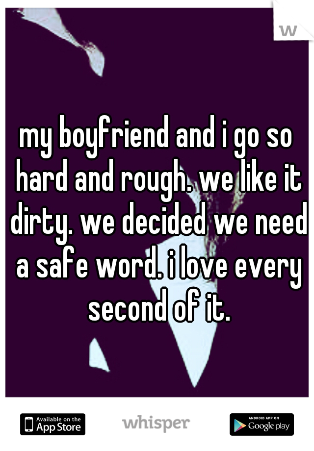 my boyfriend and i go so hard and rough. we like it dirty. we decided we need a safe word. i love every second of it.