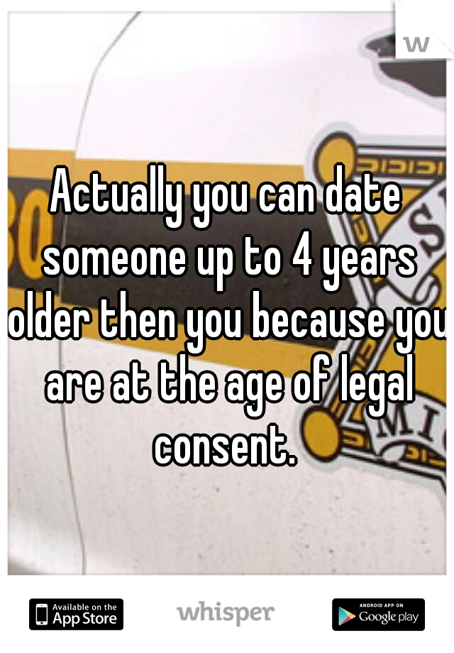 Actually you can date someone up to 4 years older then you because you are at the age of legal consent. 