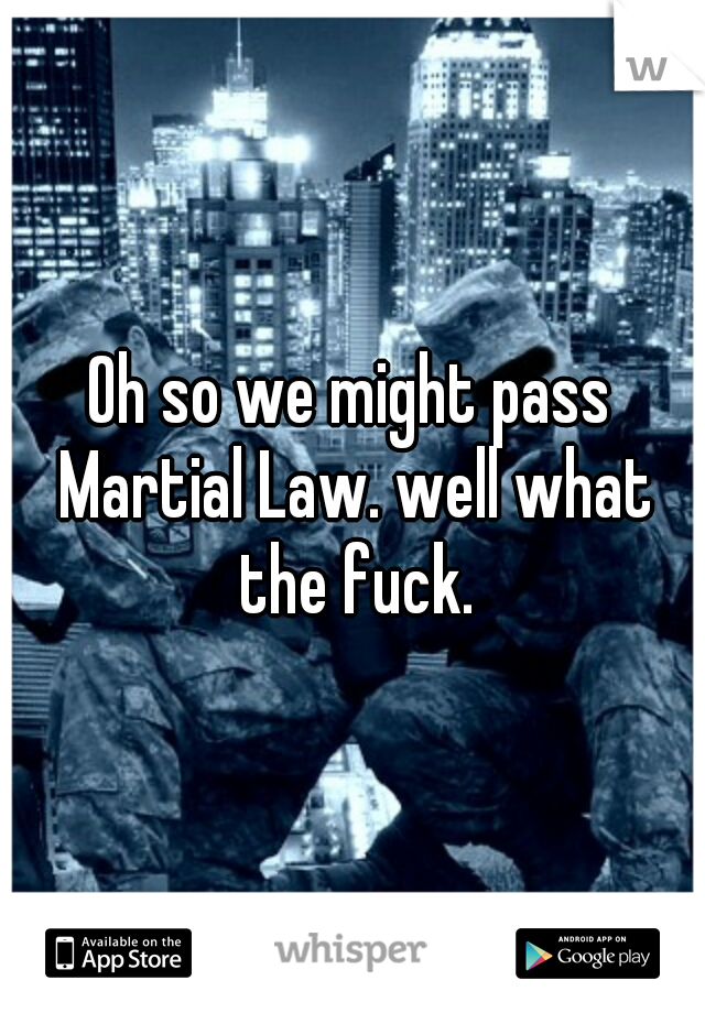 Oh so we might pass Martial Law. well what the fuck.
