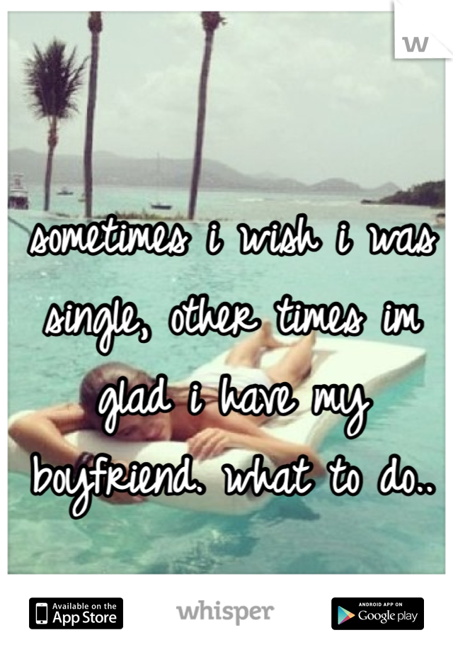 sometimes i wish i was single, other times im glad i have my boyfriend. what to do.. 