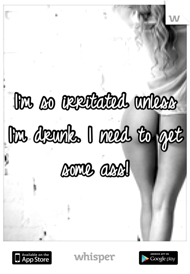 I'm so irritated unless I'm drunk. I need to get some ass!