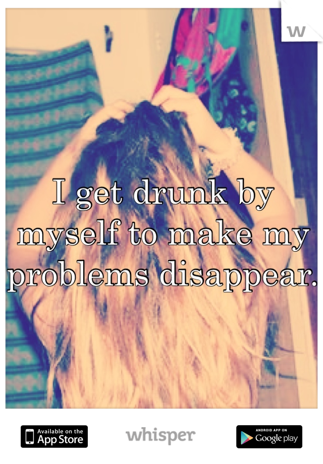 I get drunk by myself to make my problems disappear.