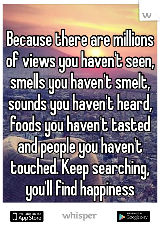 Because there are millions of views you haven't seen, smells you haven't smelt, sounds you haven't heard, foods you haven't tasted and people you haven't touched. Keep searching, you'll find happiness