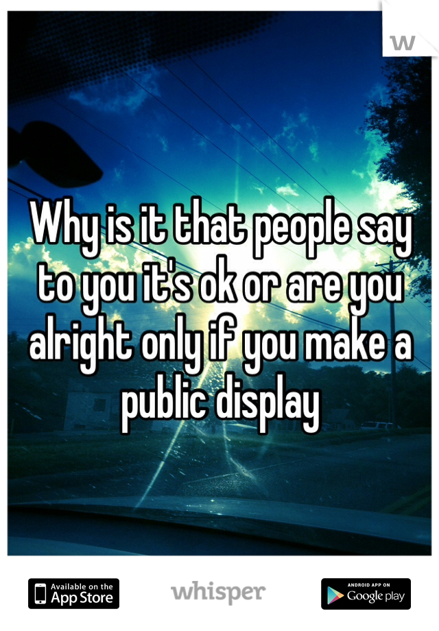 Why is it that people say to you it's ok or are you alright only if you make a 
public display
