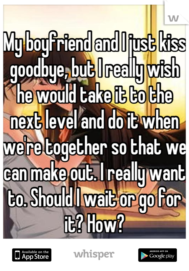 My boyfriend and I just kiss goodbye, but I really wish he would take it to the next level and do it when we're together so that we can make out. I really want to. Should I wait or go for it? How?