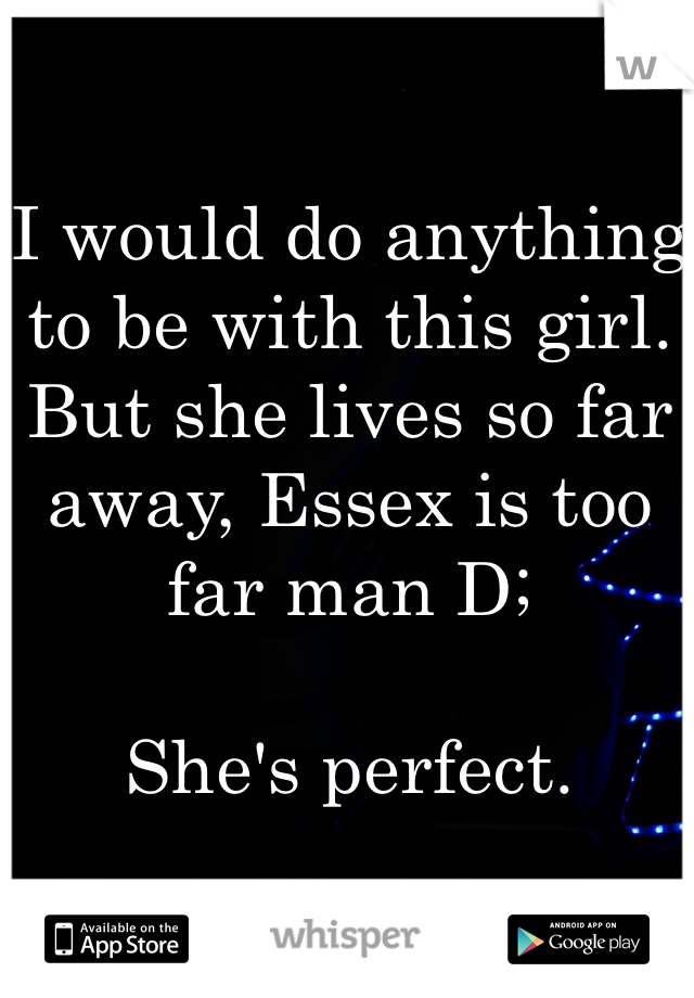 I would do anything to be with this girl. 
But she lives so far away, Essex is too far man D; 

She's perfect. 