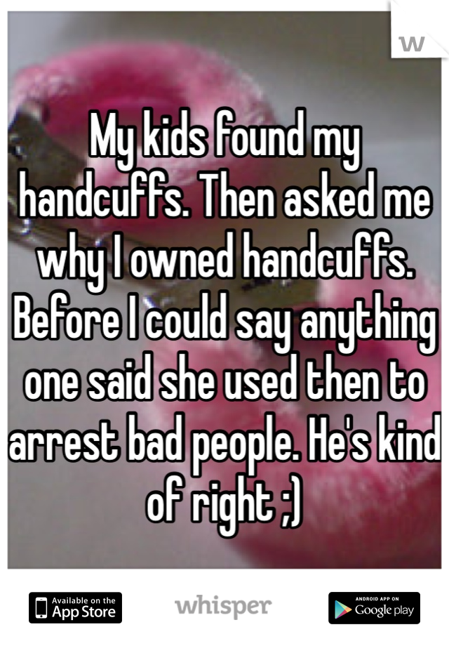 My kids found my handcuffs. Then asked me why I owned handcuffs. Before I could say anything one said she used then to arrest bad people. He's kind of right ;)