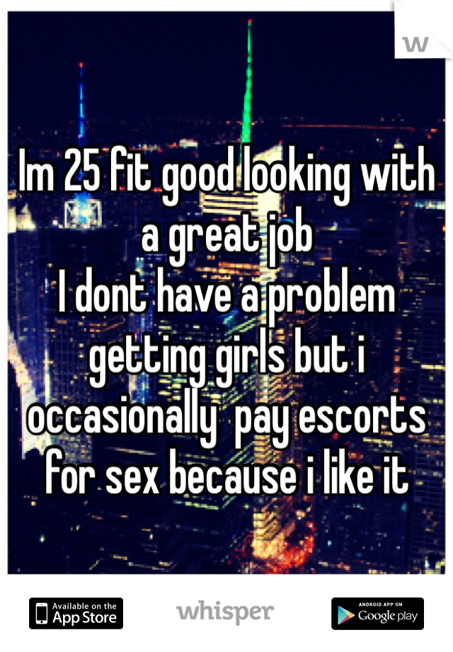 Im 25 fit good looking with a great job
I dont have a problem getting girls but i occasionally  pay escorts for sex because i like it