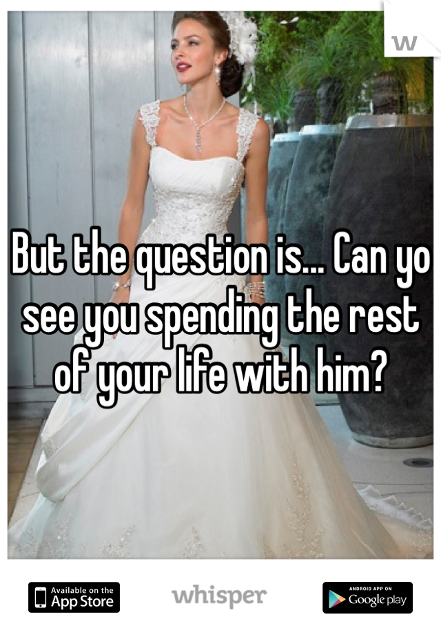 But the question is... Can yo see you spending the rest of your life with him?
