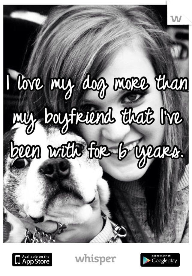 I love my dog more than my boyfriend that I've been with for 6 years. 