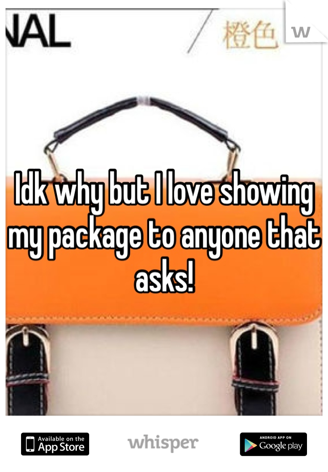 Idk why but I love showing my package to anyone that asks!