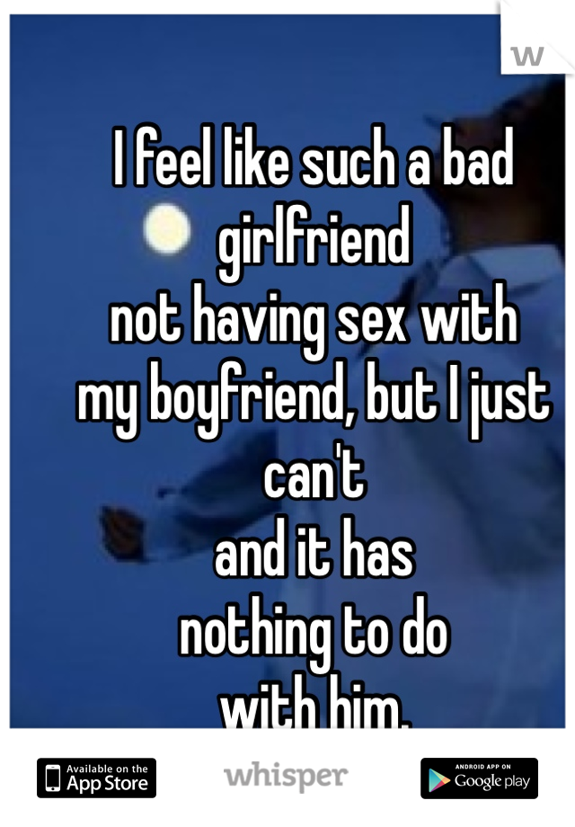 I feel like such a bad girlfriend 
not having sex with 
my boyfriend, but I just can't 
and it has 
nothing to do 
with him. 
