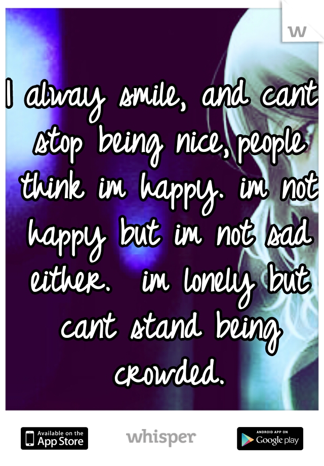 I alway smile, and cant stop being nice,
people think im happy. im not happy but im not sad either.  im lonely but cant stand being crowded.