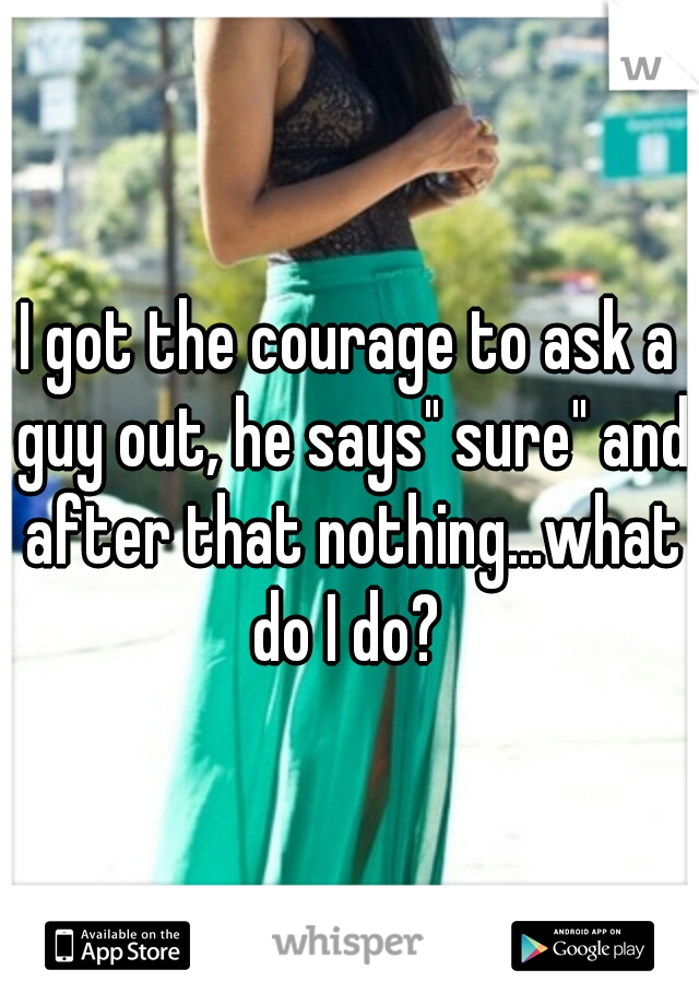I got the courage to ask a guy out, he says" sure" and after that nothing...what do I do? 