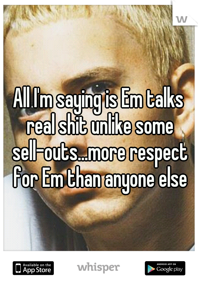 All I'm saying is Em talks real shit unlike some sell-outs...more respect for Em than anyone else