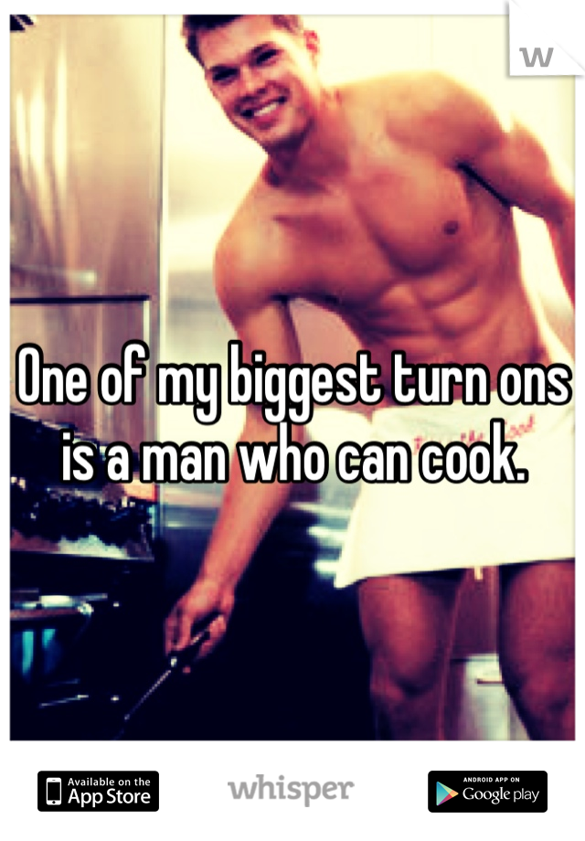 One of my biggest turn ons is a man who can cook. 