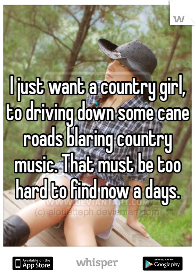 I just want a country girl, to driving down some cane roads blaring country music. That must be too hard to find now a days.