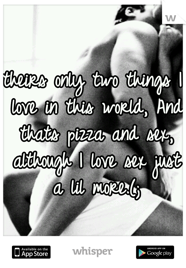 theirs only two things I love in this world, And thats pizza and sex, although I love sex just a lil more.(;