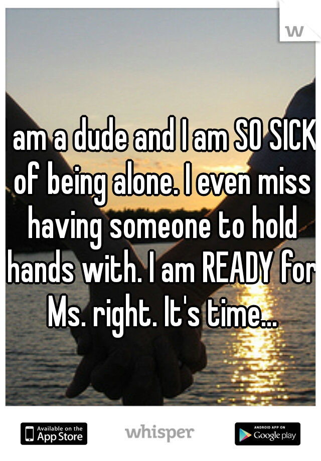 I am a dude and I am SO SICK of being alone. I even miss having someone to hold hands with. I am READY for Ms. right. It's time...