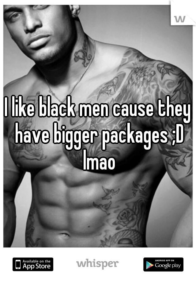 I like black men cause they have bigger packages ;D lmao