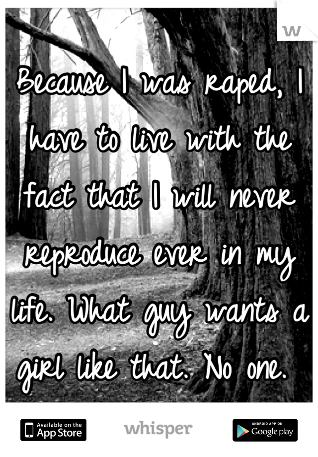 Because I was raped, I have to live with the fact that I will never reproduce ever in my life. What guy wants a girl like that. No one. 