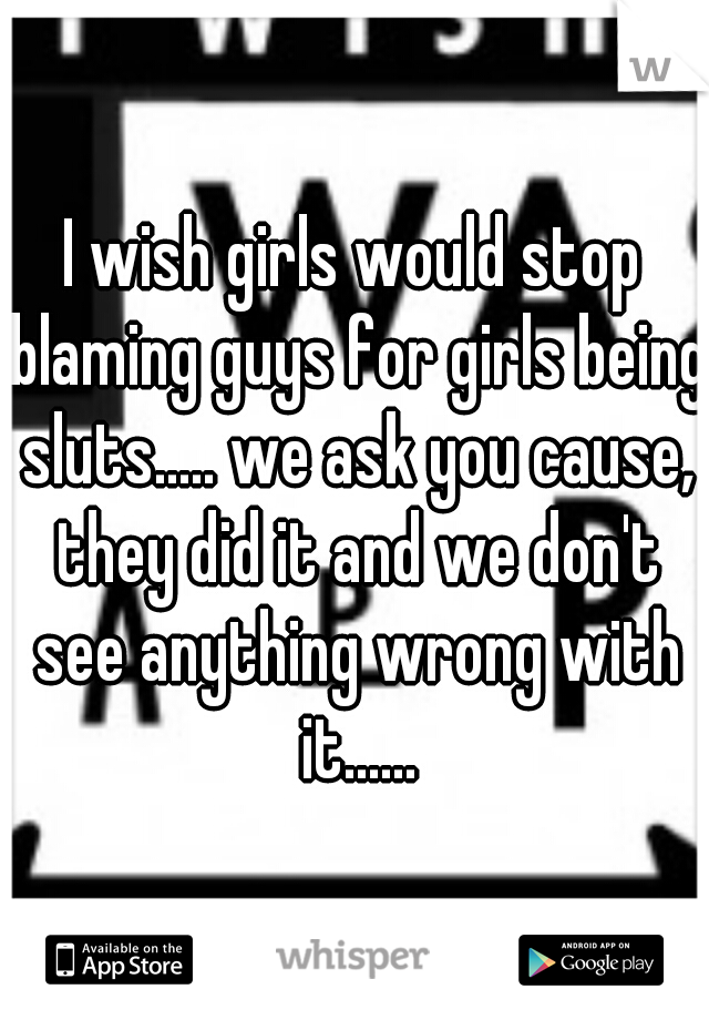 I wish girls would stop blaming guys for girls being sluts..... we ask you cause, they did it and we don't see anything wrong with it......