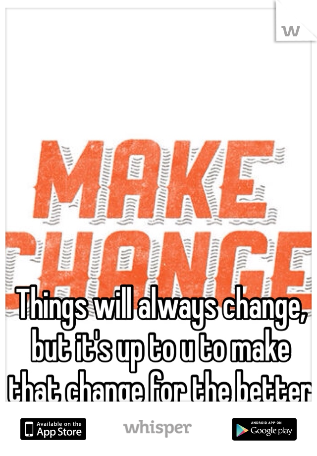 Things will always change, but it's up to u to make that change for the better