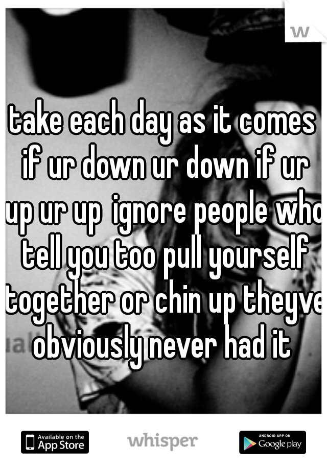 take each day as it comes if ur down ur down if ur up ur up
ignore people who tell you too pull yourself together or chin up theyve obviously never had it 
