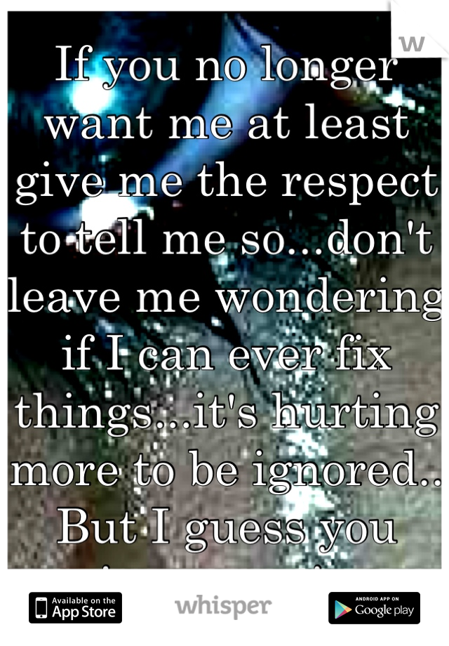 If you no longer want me at least give me the respect to tell me so...don't leave me wondering if I can ever fix things...it's hurting more to be ignored.. But I guess you enjoy my pain....