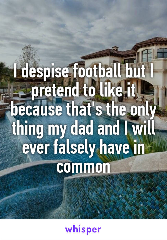 I despise football but I pretend to like it because that's the only thing my dad and I will ever falsely have in common