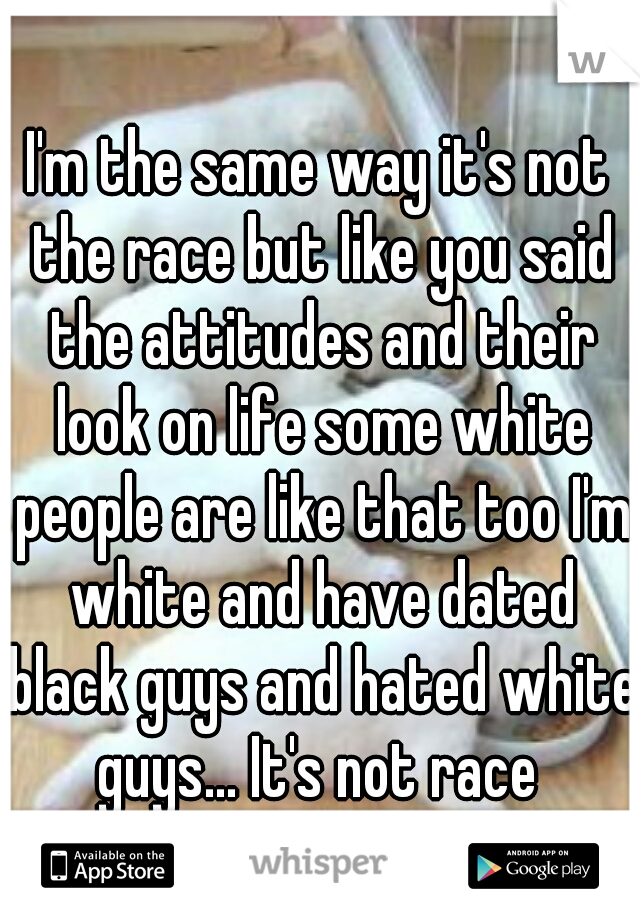 I'm the same way it's not the race but like you said the attitudes and their look on life some white people are like that too I'm white and have dated black guys and hated white guys... It's not race 