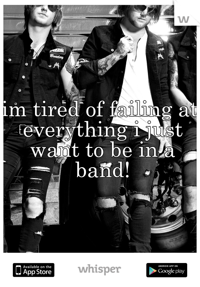 im tired of failing at everything i just want to be in a band!