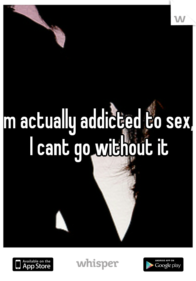 im actually addicted to sex, I cant go without it
