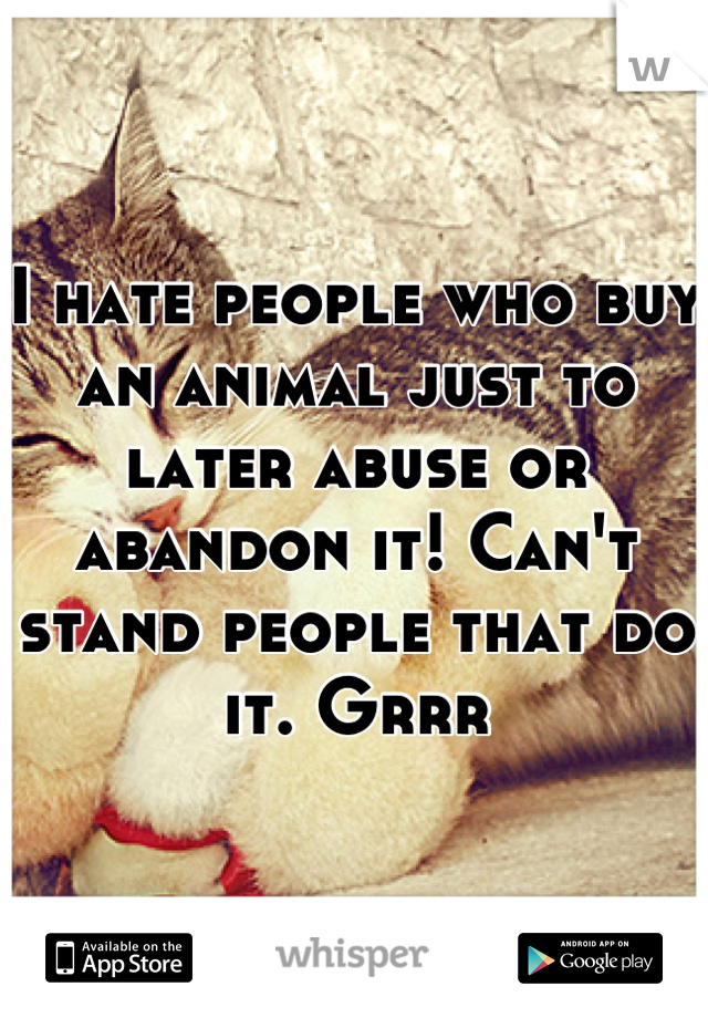 I hate people who buy an animal just to later abuse or abandon it! Can't stand people that do it. Grrr