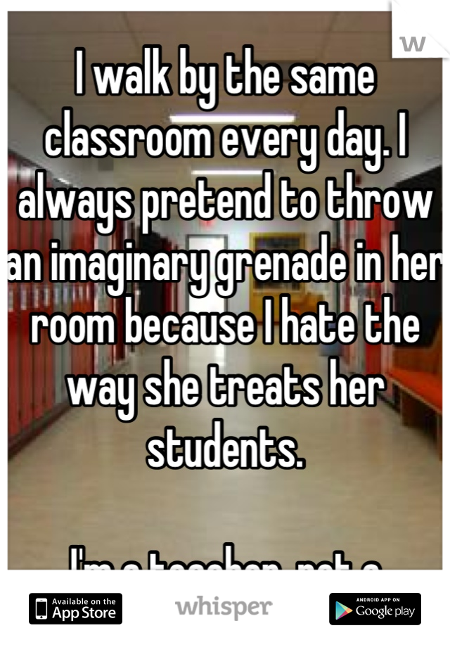 I walk by the same classroom every day. I always pretend to throw an imaginary grenade in her room because I hate the way she treats her students.

I'm a teacher, not a student.