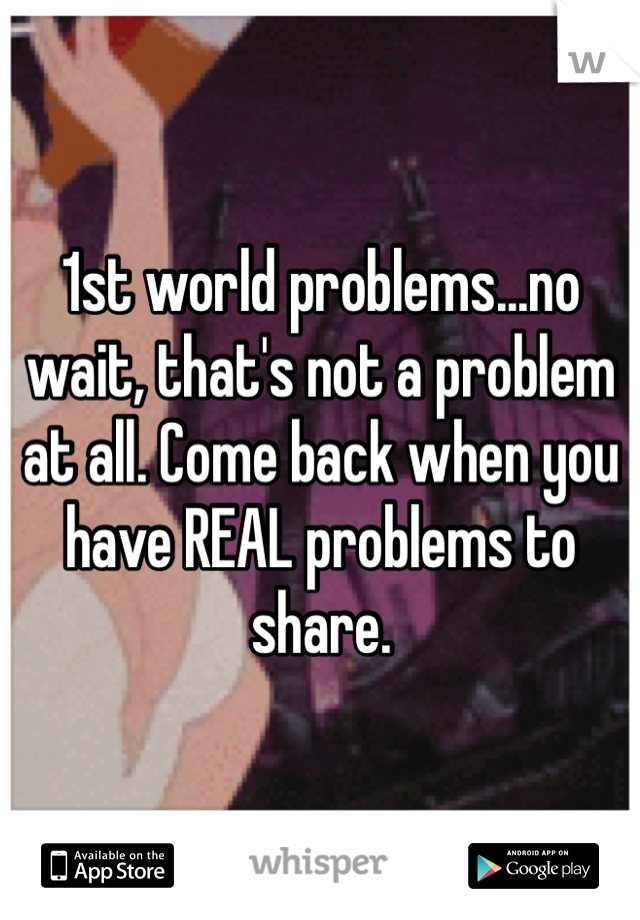 1st world problems...no wait, that's not a problem at all. Come back when you have REAL problems to share.