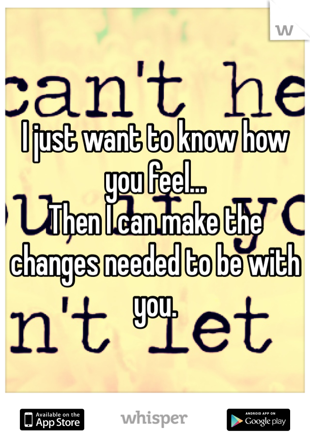 I just want to know how you feel...
Then I can make the changes needed to be with you. 