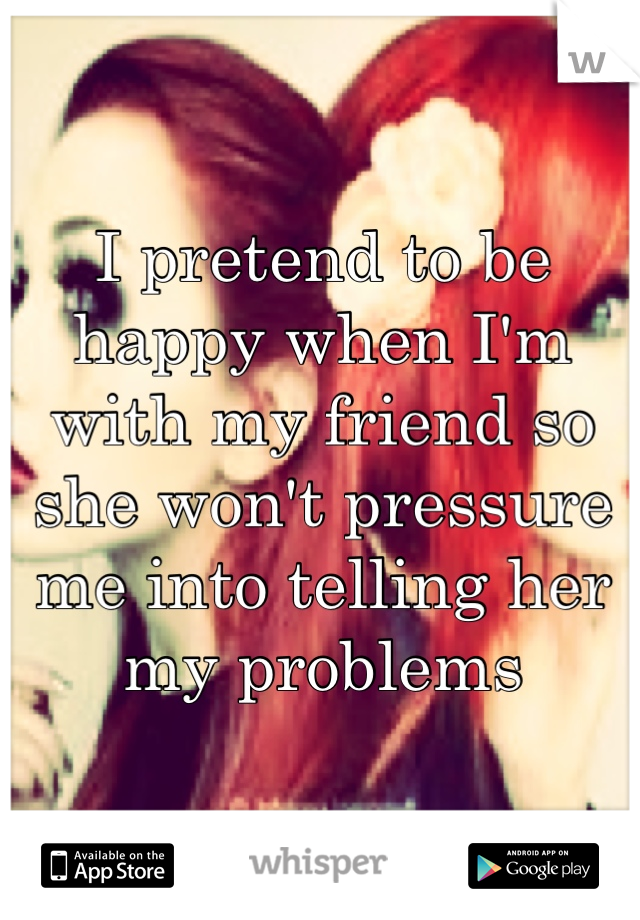 I pretend to be happy when I'm with my friend so she won't pressure me into telling her my problems