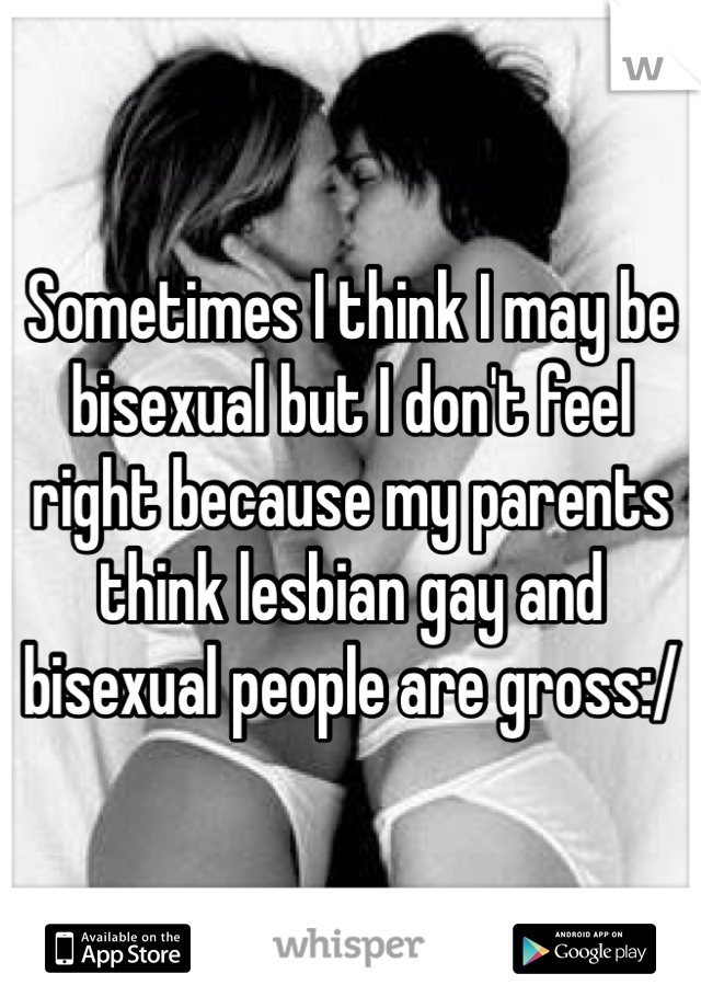 Sometimes I think I may be bisexual but I don't feel right because my parents think lesbian gay and bisexual people are gross:/
