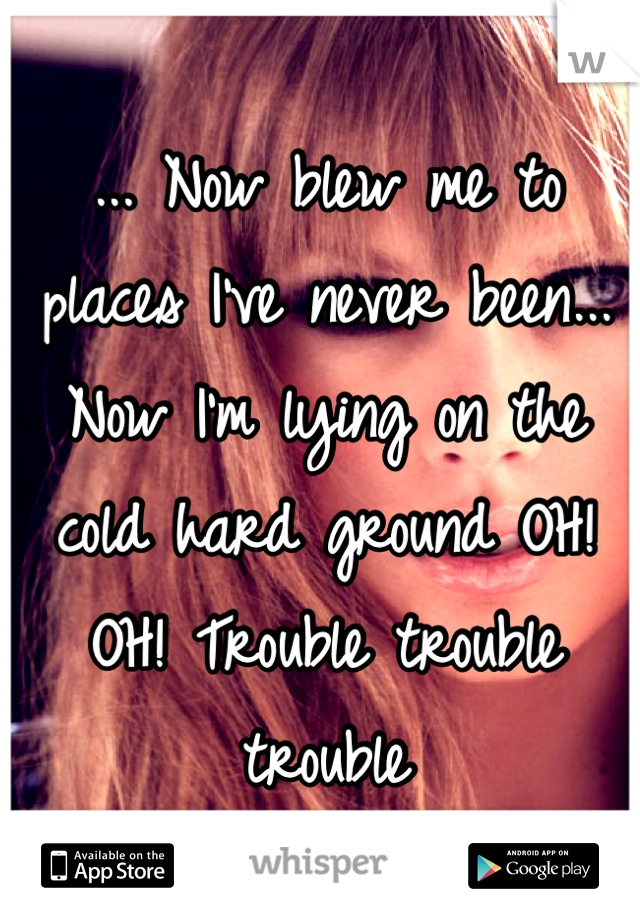 ... Now blew me to places I've never been... Now I'm lying on the cold hard ground OH! OH! Trouble trouble trouble