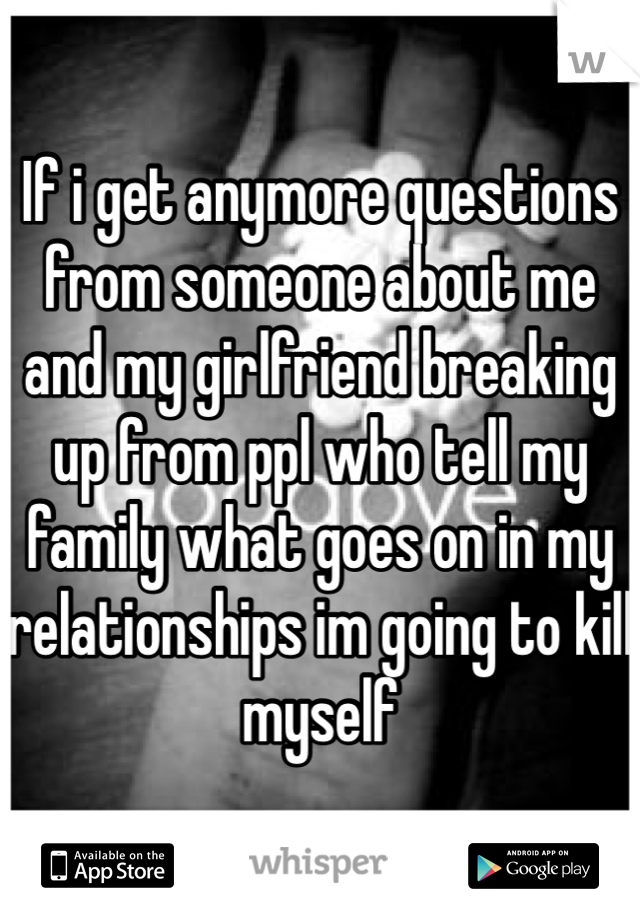 If i get anymore questions from someone about me and my girlfriend breaking up from ppl who tell my family what goes on in my relationships im going to kill myself