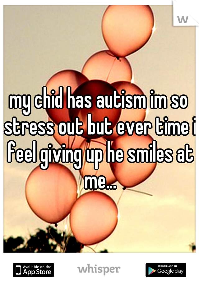 my chid has autism im so stress out but ever time i feel giving up he smiles at me...