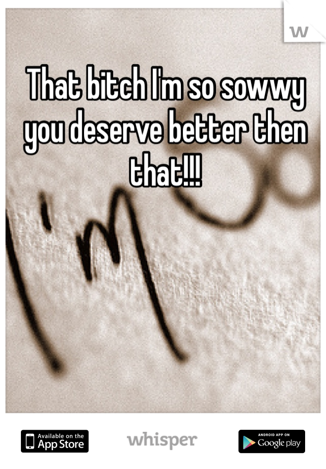 That bitch I'm so sowwy you deserve better then that!!!  