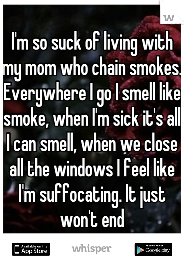 I'm so suck of living with my mom who chain smokes. Everywhere I go I smell like smoke, when I'm sick it's all I can smell, when we close all the windows I feel like I'm suffocating. It just won't end