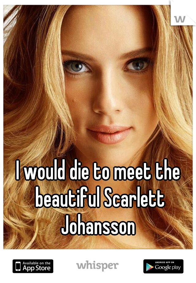 I would die to meet the beautiful Scarlett Johansson 